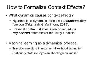 How to Formalize Context Effects?
● What dynamics causes context effects?
● Hypothesis: a dynamical process to estimate utility
function (Takahashi & Morimura, 2015).
● Irrational contextual effects are observed via
regularized estimates of the utility function.
● Machine learning as a dynamical process
● Transitionary state in maximum-likelihood estimation
● Stationary state in Bayesian shrinkage estimation
 
