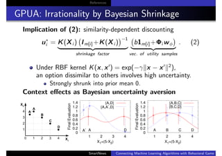 References
GPUA: Irrationality by Bayesian Shrinkage
Implication of (2): similarity-dependent discounting
u∗
i = K(Xi ) Im[i]+K(Xi )
−1
shrinkage factor
b1m[i]+Φi wφ
vec. of utility samples
. (2)
Under RBF kernel K(x, x ) = exp(−γ x − x 2
),
an option dissimilar to others involves high uncertainty.
Strongly shrunk into prior mean 0.
Context eﬀects as Bayesian uncertainty aversion
0
0.2
0.4
0.6
0.8
1
1.2
1.4
1 2 3 4
FinalEvaluation
X1=(5-X2)
DA
-
A
{A,D}
{A,A-
,D}
0
0.2
0.4
0.6
0.8
1
1.2
1.4
1 2 3 4FinalEvaluation
X1=(5-X2)
DCBA
{A,B,C}
{B,C,D}
SmartNews Connecting Machine Learning Algorithms with Behavioral Game Theo
 