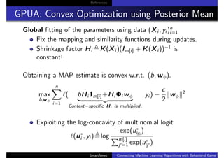 References
GPUA: Convex Optimization using Posterior Mean
Global ﬁtting of the parameters using data (Xi , yi )n
i=1
Fix the mapping and similarity functions during updates.
Shrinkage factor Hi K(Xi )(Im[i] + K(Xi ))−1
is
constant!
Obtaining a MAP estimate is convex w.r.t. (b, wφ).
max
b,wφ
n
i=1
( bHi 1m[i]+Hi Φi wφ
Context−speciﬁc Hi is multiplied.
, yi ) −
c
2
wφ
2
Exploiting the log-concavity of multinomial logit
(u∗
i , yi ) log
exp(u∗
iyi
)
m[i]
j =1 exp(u∗
ij )
SmartNews Connecting Machine Learning Algorithms with Behavioral Game Theo
 