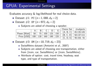 References
GPUA: Experimental Settings
Evaluates accuracy & log-likelihood for real choice data.
Dataset #1: PC (n=1, 088, dX =2)
Dataset #2: SP (n=972, dX =2)
Subjects are asked of choosing a speaker.
A B C D E
Power [Watt] 50 75 100 125 150
Price [USD] 100 130 160 190 220
Choice Set #subjects
{A, B, C} 45:135:145
{B, C, D} 58:137:111
{C, D, E} 95:155: 91
Dataset #3: SM (n=10, 719, dX =23)
SwissMetro dataset (Antonini et al., 2007)
Subjects are asked of choosing one transportation, either
from {train, car, SwissMetro} or {train, SwissMetro}.
Attribute of option: cost, travel time, headway, seat
type, and type of transportation.
SmartNews Connecting Machine Learning Algorithms with Behavioral Game Theo
 