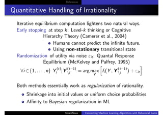 References
Quantitative Handling of Irrationality
Iterative equilibrium computation lightens two natural ways.
Early stopping at step k: Level-k thinking or Cognitive
Hierarchy Theory (Camerer et al., 2004)
Humans cannot predict the inﬁnite future.
Using non-stationary transitional state
Randomization of utility via noise εit: Quantal Response
Equilibrium (McKelvey and Palfrey, 1995)
∀i ∈{1, . . . , n} Y
(t)
i |Y
(t−1)
i = arg max
Y
fi (Y , Y
(t−1)
i ) + εit
Both methods essentially work as regularization of rationality.
Shrinkage into initial values or uniform choice probabilities
Aﬃnity to Bayesian regularization in ML
SmartNews Connecting Machine Learning Algorithms with Behavioral Game Theo
 