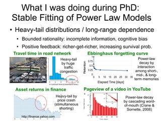 0 5 10 15 20 25 30 35
0
0.25
0.5
0.75
1
Elapsed Time [days]
Retention
What I was doing during PhD:
Stable Fitting of Power Law Models
● Heavy-tail distributions / long-range dependence
● Bounded rationality: incomplete information, cognitive bias
● Positive feedback: richer-get-richer, increasing survival prob.
Travel time in road network Ebbinghaus forgetting curve
Asset returns in finance Pageview of a video in YouTube
Power-law decay
by cascading word-
of-mouth (Crane &
Sornette, 2008)
Heavy-tail by
price crash
(stimultaneous
shorting)
http://finance.yahoo.com
Heavy-tail
by huge
traffic
congestion
http://en.wikipedia.org/
wiki/Traffic_congestion
Power-law
decay by
interaction
among short-,
mid-, & long-
term memories
 