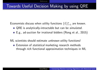 References
Towards Useful Decision Making by using QRE
Economists discuss when utility functions {fi }n
i=1 are known.
QRE is analytically-intractable but can be simulated.
E.g., ad-auction for irrational bidders (Rong et al., 2015)
ML scientists should estimate unknown utility functions!
Extension of statistical marketing research methods
through rich functional approximation techniques in ML
SmartNews Connecting Machine Learning Algorithms with Behavioral Game Theo
 