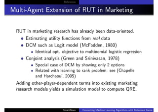 References
Multi-Agent Extension of RUT in Marketing
RUT in marketing research has already been data-oriented.
Estimating utility functions from real data
DCM such as Logit model (McFadden, 1980)
Identical opt. objective to multinomial logistic regression
Conjoint analysis (Green and Srinivasan, 1978)
Special case of DCM by showing only 2 options
Related with learning to rank problem: see (Chapelle
and Harchaoui, 2005)
Adding other-player-dependent terms into existing marketing
research models yields a simulation model to compute QRE.
SmartNews Connecting Machine Learning Algorithms with Behavioral Game Theo
 