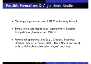 References
Possible Formalisms & Algorithmic Studies
Multi-agent generalization of DCM or learning to rank
Simulation-based ﬁtting (e.g., Approximate Bayesian
Computation (Tavar´e et al., 1997))
Functional approximations (e.g., Gradient Boosting
Decision Trees (Friedman, 2001), Deep Neural Network)
with partially-observable other players’ decisions
SmartNews Connecting Machine Learning Algorithms with Behavioral Game Theo
 