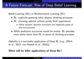 References
A Future Forecast: Rise of Deep Belief Learning
Belief Learning (BL) vs Reinforcement Learning (RL)
BL: explicitly guessing other players’ thinking processes
RL: choosing optimal actions purely from experiences
Other players’ decision functions are implicitly parts of
the environment
While predictive accuracies would be similar, BL provides
more white boxes than RL in terms of thinking processes
AlphaGo is a successful application of Deep RL (e.g., (Mnih
et al., 2013; van Hasselt et al., 2016)).
What will be killer applications of Deep BL?
SmartNews Connecting Machine Learning Algorithms with Behavioral Game Theo
 