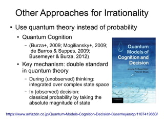 Other Approaches for Irrationality
● Use quantum theory instead of probability
● Quantum Cognition
– (Burza+, 2009; Mogiliansky+, 2009;
de Barros & Suppes, 2009;
Busemeyer & Burza, 2012)
● Key mechanism: double standard
in quantum theory
– During (unobserved) thinking:
integrated over complex state space
– In (observed) decision:
classical probability by taking the
absolute magnitude of state
https://www.amazon.co.jp/Quantum-Models-Cognition-Decision-Busemeyer/dp/1107419883/
 