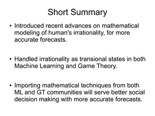 Short Summary
● Introduced recent advances on mathematical
modeling of human's irrationality, for more
accurate forecasts.
● Handled irrationality as transional states in both
Machine Learning and Game Theory.
● Importing mathematical techniques from both
ML and GT communities will serve better social
decision making with more accurate forecasts.
 