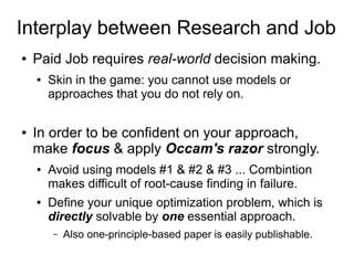 Interplay between Research and Job
● Paid Job requires real-world decision making.
● Skin in the game: you cannot use models or
approaches that you do not rely on.
● In order to be confident on your approach,
make focus & apply Occam's razor strongly.
● Avoid using models #1 & #2 & #3 ... Combintion
makes difficult of root-cause finding in failure.
● Define your unique optimization problem, which is
directly solvable by one essential approach.
– Also one-principle-based paper is easily publishable.
 