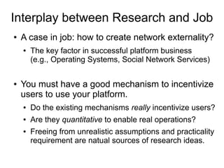 Interplay between Research and Job
● A case in job: how to create network externality?
● The key factor in successful platform business
(e.g., Operating Systems, Social Network Services)
● You must have a good mechanism to incentivize
users to use your platform.
● Do the existing mechanisms really incentivize users?
● Are they quantitative to enable real operations?
● Freeing from unrealistic assumptions and practicality
requirement are natual sources of research ideas.
 