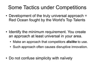 Some Tactics under Competitions
● Development of the truly universal approach =
Red Ocean fought by the World's Top Talents
● Identify the minimum requirement. You create
an approach at least universal in your area.
● Make an approach that competitors dislike to use.
● Such approach often causes disruptive innovation.
● Do not confuse simplicity with naïvety
 
