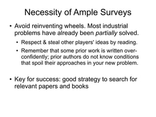Necessity of Ample Surveys
● Avoid reinventing wheels. Most industrial
problems have already been partially solved.
● Respect & steal other players' ideas by reading.
● Remember that some prior work is written over-
confidently; prior authors do not know conditions
that spoil their approaches in your new problem.
● Key for success: good strategy to search for
relevant papers and books
 