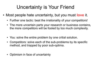 Uncertainty is Your Friend
● Most people hate uncertainty, but you must love it.
● Further one tactic: beat the irrationality of your competitors!
● The more uncertain parts your research or business contains,
the more competitors will be fooled by too much complexity.
● You: solve the entire problem by one critial solution.
● Competitors: solve each of the sub-problems by its specific
method, and trapped by poor sub-optima.
● Optimism in face of uncertainty
 