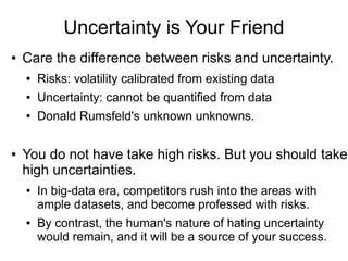 Uncertainty is Your Friend
● Care the difference between risks and uncertainty.
● Risks: volatility calibrated from existing data
● Uncertainty: cannot be quantified from data
● Donald Rumsfeld's unknown unknowns.
● You do not have take high risks. But you should take
high uncertainties.
● In big-data era, competitors rush into the areas with
ample datasets, and become professed with risks.
● By contrast, the human's nature of hating uncertainty
would remain, and it will be a source of your success.
 