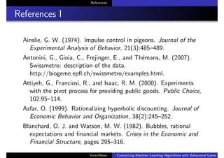References
References I
Ainslie, G. W. (1974). Impulse control in pigeons. Journal of the
Experimental Analysis of Behavior, 21(3):485–489.
Antonini, G., Gioia, C., Frejinger, E., and Th´emans, M. (2007).
Swissmetro: description of the data.
http://biogeme.epﬂ.ch/swissmetro/examples.html.
Attiyeh, G., Franciosi, R., and Isaac, R. M. (2000). Experiments
with the pivot process for providing public goods. Public Choice,
102:95–114.
Azfar, O. (1999). Rationalizing hyperbolic discounting. Journal of
Economic Behavior and Organization, 38(2):245–252.
Blanchard, O. J. and Watson, M. W. (1982). Bubbles, rational
expectations and ﬁnancial markets. Crises in the Economic and
Financial Structure, pages 295–316.
SmartNews Connecting Machine Learning Algorithms with Behavioral Game Theo
 