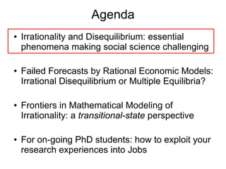 Agenda
● Irrationality and Disequilibrium: essential
phenomena making social science challenging
● Failed Forecasts by Rational Economic Models:
Irrational Disequilibrium or Multiple Equilibria?
● Frontiers in Mathematical Modeling of
Irrationality: a transitional-state perspective
● For on-going PhD students: how to exploit your
research experiences into Jobs
 