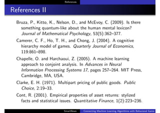 References
References II
Bruza, P., Kitto, K., Nelson, D., and McEvoy, C. (2009). Is there
something quantum-like about the human mental lexicon?
Journal of Mathematical Psychology, 53(5):362–377.
Camerer, C. F., Ho, T. H., and Chong, J. (2004). A cognitive
hierarchy model of games. Quarterly Journal of Economics,
119:861–898.
Chapelle, O. and Harchaoui, Z. (2005). A machine learning
approach to conjoint analysis. In Advances in Neural
Information Processing Systems 17, pages 257–264. MIT Press,
Cambridge, MA, USA.
Clarke, E. H. (1971). Multipart pricing of public goods. Public
Choice, 2:19–33.
Cont, R. (2001). Empirical properties of asset returns: stylized
facts and statistical issues. Quantitative Finance, 1(2):223–236.
SmartNews Connecting Machine Learning Algorithms with Behavioral Game Theo
 