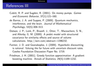 References
References III
Cubitt, R. P. and Sugden, R. (2001). On money pumps. Games
and Economic Behavior, 37(1):121–160.
de Barros, J. A. and Suppes, P. (2009). Quantum mechanics,
interference, and the brain. Journal of Mathematical
Psychology, 53(5):306–313.
Dotson, J. P., Lenk, P., Brazell, J., Otter, T., Maceachern, S. N.,
and Allenby, G. M. (2009). A probit model with structured
covariance for similarity eﬀects and source of volume
calculations. http://ssrn.com/abstract=1396232.
Farmer, J. D. and Geanakoplos, J. (2009). Hyperbolic discounting
is rational: Valuing the far future with uncertain discount rates.
Cowles Foundation Discussion Paper No. 1719.
Friedman, J. H. (2001). Greedy function approximation: A gradient
boosting machine. Annals of Statistics, 29(5):1189–1232.
SmartNews Connecting Machine Learning Algorithms with Behavioral Game Theo
 