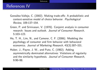 References
References IV
Gonz´alez-Vallejo, C. (2002). Making trade-oﬀs: A probabilistic and
context-sensitive model of choice behavior. Psychological
Review, 109:137–154.
Green, P. and Srinivasan, V. (1978). Conjoint analysis in consumer
research: Issues and outlook. Journal of Consumer Research,
5:103–123.
Ho, T. H., Lim, N., and Camerer, C. F. (2006). Modeling the
psychology of consumer and ﬁrm behavior with behavioral
economics. Journal of Marketing Research, 43(3):307–331.
Huber, J., Payne, J. W., and Puto, C. (1982). Adding
asymmetrically dominated alternatives: Violations of regularity
and the similarity hypothesis. Journal of Consumer Research,
9:90–98.
SmartNews Connecting Machine Learning Algorithms with Behavioral Game Theo
 