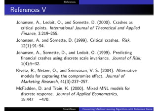References
References V
Johansen, A., Ledoit, O., and Sornette, D. (2000). Crashes as
critical points. International Journal of Theoretical and Applied
Finance, 3:219–255.
Johansen, A. and Sornette, D. (1999). Critical crashes. Risk,
12(1):91–94.
Johansen, A., Sornette, D., and Ledoit, O. (1999). Predicting
ﬁnancial crashes using discrete scale invariance. Journal of Risk,
1(4):5–32.
Kivetz, R., Netzer, O., and Srinivasan, V. S. (2004). Alternative
models for capturing the compromise eﬀect. Journal of
Marketing Research, 41(3):237–257.
McFadden, D. and Train, K. (2000). Mixed MNL models for
discrete response. Journal of Applied Econometrics,
15:447 –470.
SmartNews Connecting Machine Learning Algorithms with Behavioral Game Theo
 