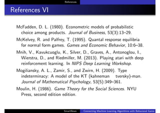 References
References VI
McFadden, D. L. (1980). Econometric models of probabilistic
choice among products. Journal of Business, 53(3):13–29.
McKelvey, R. and Palfrey, T. (1995). Quantal response equilibria
for normal form games. Games and Economic Behavior, 10:6–38.
Mnih, V., Kavukcuoglu, K., Silver, D., Graves, A., Antonoglou, I.,
Wierstra, D., and Riedmiller, M. (2013). Playing atari with deep
reinforcement learning. In NIPS Deep Learning Workshop.
Mogiliansky, A. L., Zamir, S., and Zwirn, H. (2009). Type
indeterminacy: A model of the KT (kahneman tversky)-man.
Journal of Mathematical Psychology, 53(5):349–361.
Moulin, H. (1986). Game Theory for the Social Sciences. NYU
Press, second edition edition.
SmartNews Connecting Machine Learning Algorithms with Behavioral Game Theo
 