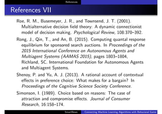 References
References VII
Roe, R. M., Busemeyer, J. R., and Townsend, J. T. (2001).
Multialternative decision ﬁeld theory: A dynamic connectionist
model of decision making. Psychological Review, 108:370–392.
Rong, J., Qin, T., and An, B. (2015). Computing quantal response
equilibrium for sponsored search auctions. In Proceedings of the
2015 International Conference on Autonomous Agents and
Multiagent Systems (AAMAS 2015), pages 1803–1804,
Richland, SC. International Foundation for Autonomous Agents
and Multiagent Systems.
Shenoy, P. and Yu, A. J. (2013). A rational account of contextual
eﬀects in preference choice: What makes for a bargain? In
Proceedings of the Cognitive Science Society Conference.
Simonson, I. (1989). Choice based on reasons: The case of
attraction and compromise eﬀects. Journal of Consumer
Research, 16:158–174.
SmartNews Connecting Machine Learning Algorithms with Behavioral Game Theo
 
