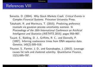 References
References VIII
Sornette, D. (2004). Why Stock Markets Crash: Critical Events in
Complex Financial Systems. Princeton University Press.
Takahashi, R. and Morimura, T. (2015). Predicting preference
reversals via gaussian process uncertainty aversion. In
Proceedings of the 18th International Conference on Artiﬁcial
Intelligence and Statistics (AISTATS 2015), pages 958–967.
Tavar´e, S., Balding, D. J., Griﬃths, R. C., and Donnelly, P.
(1997). Inferring coalescence times from DNA sequence data.
Genetics, 145(2):505–518.
Thurner, S., Farmer, J. D., and Geanakoplos, J. (2012). Leverage
causes fat tails and clustered volatility. Quantitative Finance,
12(5):695–707.
SmartNews Connecting Machine Learning Algorithms with Behavioral Game Theo
 
