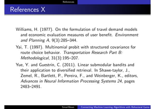 References
References X
Williams, H. (1977). On the formulation of travel demand models
and economic evaluation measures of user beneﬁt. Environment
and Planning A, 9(3):285–344.
Yai, T. (1997). Multinomial probit with structured covariance for
route choice behavior. Transportation Research Part B:
Methodological, 31(3):195–207.
Yue, Y. and Guestrin, C. (2011). Linear submodular bandits and
their application to diversiﬁed retrieval. In Shawe-taylor, J.,
Zemel, R., Bartlett, P., Pereira, F., and Weinberger, K., editors,
Advances in Neural Information Processing Systems 24, pages
2483–2491.
SmartNews Connecting Machine Learning Algorithms with Behavioral Game Theo
 