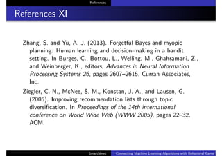 References
References XI
Zhang, S. and Yu, A. J. (2013). Forgetful Bayes and myopic
planning: Human learning and decision-making in a bandit
setting. In Burges, C., Bottou, L., Welling, M., Ghahramani, Z.,
and Weinberger, K., editors, Advances in Neural Information
Processing Systems 26, pages 2607–2615. Curran Associates,
Inc.
Ziegler, C.-N., McNee, S. M., Konstan, J. A., and Lausen, G.
(2005). Improving recommendation lists through topic
diversiﬁcation. In Proceedings of the 14th international
conference on World Wide Web (WWW 2005), pages 22–32.
ACM.
SmartNews Connecting Machine Learning Algorithms with Behavioral Game Theo
 