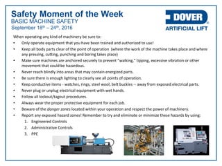 BASIC MACHINE SAFETY
Safety Moment of the Week
September 18th – 24th, 2016
When operating any kind of machinery be sure to:
• Only operate equipment that you have been trained and authorized to use!
• Keep all body parts clear of the point of operation (where the work of the machine takes place and where
any pressing, cutting, punching and boring takes place)
• Make sure machines are anchored securely to prevent "walking," tipping, excessive vibration or other
movement that could be hazardous.
• Never reach blindly into areas that may contain energized parts.
• Be sure there is enough lighting to clearly see all points of operation.
• Keep conductive items - watches, rings, steel wool, belt buckles -- away from exposed electrical parts.
• Never plug or unplug electrical equipment with wet hands.
• Follow all lockout/tagout procedures.
• Always wear the proper protective equipment for each job.
• Beware of the danger zones located within your operation and respect the power of machinery.
• Report any exposed hazard zones! Remember to try and eliminate or minimize these hazards by using:
1. Engineered Controls
2. Administrative Controls
3. PPE
 