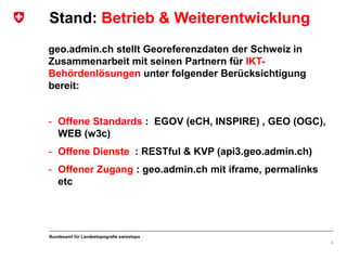 Bundesamt für Landestopografie swisstopo
geo.admin.ch stellt Georeferenzdaten der Schweiz in
Zusammenarbeit mit seinen Partnern für IKT-
Behördenlösungen unter folgender Berücksichtigung
bereit:
- Offene Standards : EGOV (eCH, INSPIRE) , GEO (OGC),
WEB (w3c)
- Offene Dienste : RESTful & KVP (api3.geo.admin.ch)
- Offener Zugang : geo.admin.ch mit iframe, permalinks
etc
4
Stand: Betrieb & Weiterentwicklung