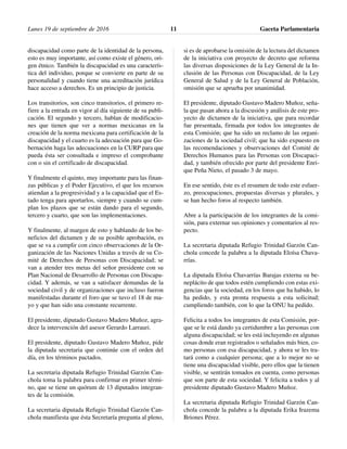 discapacidad como parte de la identidad de la persona,
esto es muy importante, así como existe el género, ori-
gen étnico. También la discapacidad es una caracterís-
tica del individuo, porque se convierte en parte de su
personalidad y cuando tiene una acreditación jurídica
hace acceso a derechos. Es un principio de justicia.
Los transitorios, son cinco transitorios, el primero re-
fiere a la entrada en vigor al día siguiente de su publi-
cación. El segundo y tercero, hablan de modificacio-
nes que tienen que ver a normas mexicanas en la
creación de la norma mexicana para certificación de la
discapacidad y el cuarto es la adecuación para que Go-
bernación haga las adecuaciones en la CURP para que
pueda ésta ser consultada e impreso el comprobante
con o sin el certificado de discapacidad.
Y finalmente el quinto, muy importante para las finan-
zas públicas y el Poder Ejecutivo, el que los recursos
atiendan a la progresividad y a la capacidad que el Es-
tado tenga para aportarlos, siempre y cuando se cum-
plan los plazos que se están dando para el segundo,
tercero y cuarto, que son las implementaciones.
Y finalmente, al margen de esto y hablando de los be-
neficios del dictamen y de su posible aprobación, es
que se va a cumplir con cinco observaciones de la Or-
ganización de las Naciones Unidas a través de su Co-
mité de Derechos de Personas con Discapacidad; se
van a atender tres metas del señor presidente con su
Plan Nacional de Desarrollo de Personas con Discapa-
cidad. Y además, se van a satisfacer demandas de la
sociedad civil y de organizaciones que incluso fueron
manifestadas durante el foro que se tuvo el 18 de ma-
yo y que han sido una constante recurrente.
El presidente, diputado Gustavo Madero Muñoz, agra-
dece la intervención del asesor Gerardo Larrauri.
El presidente, diputado Gustavo Madero Muñoz, pide
la diputada secretaria que continúe con el orden del
día, en los términos pactados.
La secretaria diputada Refugio Trinidad Garzón Can-
chola toma la palabra para confirmar en primer térmi-
no, que se tiene un quórum de 13 diputados integran-
tes de la comisión.
La secretaria diputada Refugio Trinidad Garzón Can-
chola manifiesta que ésta Secretaría pregunta al pleno,
si es de aprobarse la omisión de la lectura del dictamen
de la iniciativa con proyecto de decreto que reforma
las diversas disposiciones de la Ley General de la In-
clusión de las Personas con Discapacidad, de la Ley
General de Salud y de la Ley General de Población,
omisión que se aprueba por unanimidad.
El presidente, diputado Gustavo Madero Muñoz, seña-
la que pasan ahora a la discusión y análisis de este pro-
yecto de dictamen de la iniciativa, que para recordar
fue presentada, firmada por todos los integrantes de
esta Comisión; que ha sido un reclamo de las organi-
zaciones de la sociedad civil; que ha sido expuesto en
las recomendaciones y observaciones del Comité de
Derechos Humanos para las Personas con Discapaci-
dad, y también ofrecido por parte del presidente Enri-
que Peña Nieto, el pasado 3 de mayo.
En ese sentido, éste es el resumen de todo este esfuer-
zo, preocupaciones, propuestas diversas y plurales, y
se han hecho foros al respecto también.
Abre a la participación de los integrantes de la comi-
sión, para externar sus opiniones y comentarios al res-
pecto.
La secretaria diputada Refugio Trinidad Garzón Can-
chola concede la palabra a la diputada Eloísa Chava-
rrías.
La diputada Eloísa Chavarrías Barajas externa su be-
neplácito de que todos estén cumpliendo con estas exi-
gencias que la sociedad, en los foros que ha habido, lo
ha pedido, y esta pronta respuesta a esta solicitud;
cumpliendo también, con lo que la ONU ha pedido.
Felicita a todos los integrantes de esta Comisión, por-
que se le está dando ya certidumbre a las personas con
alguna discapacidad; se les está incluyendo en algunas
cosas donde eran registrados o señalados más bien, co-
mo personas con esa discapacidad, y ahora se les tra-
tará como a cualquier persona; que a lo mejor no se
tiene una discapacidad visible, pero ellos que la tienen
visible, se sentirán tomados en cuenta, como personas
que son parte de esta sociedad. Y felicita a todos y al
presidente diputado Gustavo Madero Muñoz.
La secretaria diputada Refugio Trinidad Garzón Can-
chola concede la palabra a la diputada Erika Irazema
Briones Pérez.
Lunes 19 de septiembre de 2016 Gaceta Parlamentaria11
 