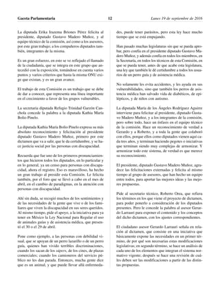 La diputada Erika Irazema Briones Pérez felicita al
presidente, diputado Gustavo Madero Muñoz, y al
equipo técnico de la comisión, así como a los asesores,
por este gran trabajo; a los compañeros diputados tam-
bién, integrantes de la misma.
Es un gran esfuerzo, en esto se ve reflejado el llamado
de la ciudadanía, que se integra en este grupo que an-
tecedió con la exposición, tomándose en cuenta varios
puntos y varios criterios que hasta la misma ONU exi-
ge que existan, y es un gran avance.
El trabajo de esta Comisión es un trabajo que se debe
de dar a conocer, que representa una línea importante
en el crecimiento a favor de los grupos vulnerables.
La secretaria diputada Refugio Trinidad Garzón Can-
chola concede la palabra a la diputada Kathia María
Bolio Pinelo.
La diputada Kathia María Bolio Pinelo expresa su más
absoluto reconocimiento y felicitación al presidente
diputado Gustavo Madero Muñoz, primero por este
dictamen que va a salir, que le da certidumbre, y se ha-
ce justicia social por las personas con discapacidad.
Recuerda que fue uno de los primeros pronunciamien-
tos que hicieron todos los diputados, en lo particular y
en lo general, ya un censo para personas con discapa-
cidad, ahora el registro. Eso es maravilloso, ha hecho
un gran trabajo al presidir esta Comisión. Le felicita
también, por el foro que se llevó a cabo en el mes de
abril, en el cambio de paradigmas, en la atención con
personas con discapacidad.
Ahí sin duda, se recogió muchos de los sentimientos y
de las necesidades de la gente que vive o de los fami-
liares que viven la discapacidad en sus seres queridos.
Al mismo tiempo, pide el apoyo, a la iniciativa para ya
tener en México la Ley Nacional para Regular el uso
de animales guías y de asistencia médica, que presen-
tó el 30 o el 29 de abril.
Pone como ejemplo, a las personas con debilidad vi-
sual, que se apoyan de un perro lazarillo o de un perro
guía, quienes han vivido terribles discriminaciones,
cuando los sacan de los súpers, de los cines, de plazas
comerciales; cuando los camioneros del servicio pú-
blico no les dan parada. Entonces, mucha gente dice
que es un animal, y que puede llevar allá enfermeda-
des, puede tener parásitos, pero esta ley hace mucho
tiempo que se está empujando.
Han pasado muchas legislaturas sin que se pueda apro-
bar, pero confía en el presidente diputado Gustavo Ma-
dero Muñoz, y además confía en todos los miembros, en
la Secretaría, en todos los técnicos de esta Comisión, en
que se pueda tener, antes de que acabe esta legislatura,
una ley que también le dé certidumbre a todos los usua-
rios de un perro guía y de asistencia médica.
No solamente les evita accidentes, y les ayuda en sus
vulnerabilidades, sino que también los perros de asis-
tencia médica han salvado vida de diabéticos, de epi-
lépticos, y de niños con autismo.
La diputada María de los Ángeles Rodríguez Aguirre
interviene para felicitar al presidente, diputado Gusta-
vo Madero Muñoz, y a los integrantes de la comisión,
pero sobre todo, hace un énfasis en el equipo técnico
de la comisión. Hace un reconocimiento de verdad a
Gerardo y a Roberto, y a toda la gente que colaboró
con ellos, porque ellos como diputados vienen aquí ca-
da tres años, y terminan haciendo pegotes o iniciativas
que terminan siendo muy complejas de armonizar. Y
armonizar todo este sistema, de verdad es que merece
su reconocimiento.
El presidente, diputado Gustavo Madero Muñoz, agra-
dece las felicitaciones externadas y felicita al mismo
tiempo al grupo de asesores, que han hecho un equipo
entre todos, para aportar las mejores ideas y las mejo-
res propuestas.
Pide al secretario técnico, Roberto Orea, que refiera
los términos en los que viene el proyecto de dictamen,
para poder ponerlo a consideración de los diputados
presentes. Pero le concede la palabra al asesor Gerar-
do Larrauri para exponer el contenido y los conceptos
del dicho dictamen, con los ajustes correspondientes.
El ciudadano asesor Gerardo Larrauri señala en rela-
ción al dictamen, que consiste en una iniciativa que
básicamente expone las necesidades en un primer tér-
mino, de por qué son necesarias estas modificaciones
legislativas; en segundo término, se hace un análisis de
cada uno de los elementos que integran el sistema nor-
mativo vigente; después se hace una revisión de cuá-
les deben ser las modificaciones a partir de las distin-
tas propuestas.
Gaceta Parlamentaria Lunes 19 de septiembre de 201612
 
