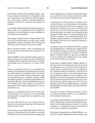El presidente, diputado Gustavo Madero Muñoz, seña-
la que el proyecto de dictamen fue circulado en tiem-
po y forma para el conocimiento de todos los diputa-
dos y, por lo tanto, le pide a la secretaria diputada, a
recoger el sentido de la votación de este proyecto de
dictamen.
La secretaria diputada Refugio Trinidad Garzón Can-
chola somete a la consideración de los diputados la
aprobación de dicho dictamen, el cual es aprobado en
sus términos por unanimidad.
El presidente, diputado Gustavo Madero Muñoz, feli-
cita a esta Comisión, porque es un gran logro, estarán
al pendiente y atentos al dictamen de la Comisión de
Salud, que está avanzando en este mismo sentido.
Pide al secretario técnico, si hace la presentación de
los otros proyectos de dictamen que acompañan el or-
den del día.
Toma la palabra el asesor Gerardo Larrauri, quien se-
ñala que como en la votación se retiró el dictamen de
la diputada Edith Anabel Alvarado Varela y Armando
Luna Canales, que es el inciso b), va a omitir el mis-
mo.
El que corresponde al inciso c), es una modificación
legislativa que planteaba la salud integral de las perso-
nas adultas mayores, el problema técnico de esta ini-
ciativa es que los adultos mayores requieren de medi-
cina especializada, que es geriatría; entonces, hablar
de medicina geriátrica y al mismo tiempo hablar de in-
tegralidad, obligaría a una especialidad médica que no
existe; habría unos cuantos médicos que tuvieran la
capacidad de brindar, aparte de geriatría, dos o tres es-
pecialidades más.
Entonces, es complicadísimo esto; por lo que el senti-
do del dictamen va en negativo, es muy lamentable
que tenga que ir en negativo, pero es imposible, es una
contradicción.
En el caso del inciso d), que es el cuarto dictamen a
discusión, es una iniciativa que llegó del Congreso del
Estado de Nuevo León.
Esta iniciativa es muy similar, prácticamente idéntica a
una que se dictaminó en la sesión anterior, que quiere
modificar la Ley de Autismo, para retirar preceptos que
fueron señalados por la Comisión de Derechos Huma-
nos y que fueron motivo de una controversia constitu-
cional que tuvo que resolver la Suprema Corte.
Al igual que en la ocasión anterior, en respeto a la di-
visión de Poderes, se está desechando este dictamen,
porque ya está pronunciada la Corte al respecto. Y las
dos adiciones distintas a esto eran la definición en el
artículo 2o. de la Ley del Autismo, pero su definición
era una definición sin sustento, que intentaba dar una
perspectiva médica ajena a la visión de derechos de la
misma ley; entonces, no se consideró procedente. Y, fi-
nalmente, quieren modificar la nomenclatura de Dis-
trito Federal. Pero la ley dice entidades federativas y
Distrito Federal.
Si entrara en vigor la Constitución del DF y ya fuera
una entidad federativa, estaría de más cambiarlo a Ciu-
dad de México, porque ya estaría en entidad federati-
va, y mientras no suceda esto, el llamado a Ciudad de
México o Distrito Federal, es igual por el transitorio
14 de la modificación constitucional en este sentido,
por lo tanto, también va en negativo.
El presidente, diputado Gustavo Madero Muñoz, re-
fiere que están a la consideración estos dos proyectos
de dictámenes que la secretaría técnica propone en
sentido negativo, ambos. Pregunta si existe alguna du-
da o comentario antes de someterlos a votación. De no
ser así, entonces le pide a la secretaria diputada, pon-
ga a consideración primero el tercer dictamen corres-
pondiente a la iniciativa con proyecto de decreto por el
que se reforman la fracción III del artículo 18 y se adi-
ciona la fracción XII del artículo 3o. de la Ley de los
Derechos de las Personas Adultas Mayores, a cargo de
la diputada Beatriz Vélez Núñez, del Grupo Parlamen-
tario del PRI.
Para ello, le solicita a la Secretaría consulte a este ple-
no, mediante votación económica, si es de aprobarse o
no el contenido del dictamen.
La secretaria diputada Refugio Trinidad Garzón Can-
chola señala que por instrucciones del diputado presi-
dente, esta Secretaría pregunta al pleno, en votación
económica, si se aprueba el proyecto de dictamen en
cita, el cual se aprueba por unanimidad.
El presidente, diputado Gustavo Madero Muñoz, le so-
licita a la secretaria diputada, de la misma manera, que
Lunes 19 de septiembre de 2016 Gaceta Parlamentaria13
 