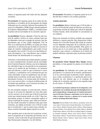 ríamos al siguiente punto del orden del día, diputado
secretario.
El secretario: El siguiente punto de la orden del día,
presidenta, es el análisis de los documentos de trabajo
elaborados por la comisión: Informe Procuraduría Ge-
neral de la República (PGR)-Grupo Interdisciplinario
de Expertos Independientes (GIEI) y consideraciones
al primer año de actividades de la comisión especial.
La presidenta: Gracias, diputado. Como ha sido ma-
teria de análisis, incluso en varias semanas tanto por
los diputados como por su equipo de asesores, hay dos
documentos que se han venido trabajando. Uno de
ellos es la información de PGR y en espejo por temas
específicos, la información que ha dado en concreto el
grupo de expertos independientes para poder revisar
una opinión, una versión. Y la otra si es que hubiera al-
guna discrepancia o las coincidencias que evidente-
mente hemos ido identificando en su mayoría.
Asimismo, el documento que tentativamente se propu-
so como consideraciones al primer año de actividades
de la Comisión Especial. Ahorita, uno de los diputados
me solicitaba el que en este periodo no nos pronunciá-
ramos en el sentido de que formaran o no formaran
parte del informe, y toda vez que el informe lo vamos
a analizar y a puntualizar con la información que nos
están solicitando, el que nos pudiéramos dar de opor-
tunidad hasta la próxima sesión para decidir si estos
documentos forman o no forman parte del informe o
en su caso uno de ellos, o se hacen modificaciones de
tal manera que pudieran, con el consenso de todos, ser
integrados como parte integrante.
En este momento tampoco se toma decisión, solicita-
ría que lo revisaran los diputados en estos días junto
con los asesores, de tal suerte que el día de la próxima
sesión que tentativamente puede ser el día 7 digo ten-
tativamente porque no hemos conseguido espacio al
iniciar el período de sesiones, pues todas las Comisio-
nes han estado buscando los primeros días para tener
reuniones, nos daban un horario a las 2:30 de la tarde
que es el miércoles 7, que no parece muy cómodo, en-
tonces estamos buscando alguna opción en ese día.
Pero quedaría para la decisión de la próxima sesión,
tanto la propuesta de la numeralia del informe con el
resumen, como la decisión de qué documentos de tra-
bajo forman parte integrante o no del informe.
El secretario: Presidenta, el siguiente punto de la or-
den del día es relativo a los asuntos generales.
Asuntos generales
La presidenta: Quiero informar que el 28 de julio se
envió a la Fiscalía del estado de Guerrero un oficio pa-
ra gestionar reunión de trabajo que solicitó la diputada
Cristina Gaytán, dicho documento lo encontrarán en
sus carpetas.
Hasta este momento no hemos recibido una respuesta
definitiva a nuestra petición. Hay disposición eviden-
temente de la Fiscalía General del estado de reunirse
con los diputados integrantes de la comisión, pero no
nos han señalado una fecha probable. Sólo quiero in-
formar que no es un asunto que se haya quedado sin
atención y que estamos y estaríamos en el interés de
poderlo informar, esperamos para la próxima reunión.
Clausura
El secretario Víctor Manuel Silva Tejeda: Señora
presidenta, se han agotado los puntos en el orden del
día.
La presidenta: No habiendo otro asunto que tratar,
procedemos a la clausura de la reunión, oportunamen-
te se les convocará para la próxima sesión. Agradece-
mos a todos su presencia y su aportación para la ela-
boración de este informe que es el resultado del
trabajo de la comisión especial en esta segunda etapa
de seis meses, 11:30 horas.
La Comisión Especial para continuar las investigaciones y dar
seguimiento a los resultados del grupo interdisciplinario de ex-
pertos independientes, designado por la Comisión Interameri-
cana de Derechos Humanos, relacionadas con los hechos ocu-
rridos en Iguala, Guerrero, a alumnos de la escuela normal
rural de Ayotzinapa Raúl Isidro Burgos
Diputados: Karina Padilla Ávila (rúbrica), presidenta; Arturo Ál-
varez Angli, Cristina Ismene Gaytán Hernández, José Alfredo Fe-
rreiro Velazco, Roberto Guzmán Jacobo (rúbrica), María Eugenia
Ocampo Bedolla, Víctor Manuel Silva Tejeda (rúbrica), Marbella
Toledo Ibarra (rúbrica), Silvia Rivera Carbajal (rúbrica), Guadalu-
pe González Suástegui, Héctor Javier García Chávez, Cándido
Ochoa Rojas (rúbrica), Araceli Damián González (rúbrica), Víctor
Manuel Sánchez Orozco (rúbrica), Ángel García Yáñez, Norma
Edith Martínez Guzmán.
Lunes 19 de septiembre de 2016 Gaceta Parlamentaria19
 