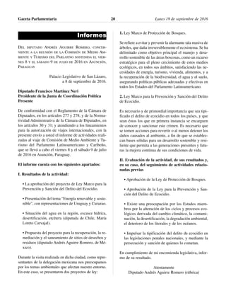 Informes
DEL DIPUTADO ANDRÉS AGUIRRE ROMERO, CONCER-
NIENTE A LA REUNIÓN DE LA COMISIÓN DE MEDIO AM-
BIENTE Y TURISMO DEL PARLATINO SOSTENIDA EL VIER-
NES 8 Y EL SÁBADO 9 DE JULIO DE 2016 EN ASUNCIÓN,
PARAGUAY
Palacio Legislativo de San Lázaro,
a 8 de septiembre de 2016.
Diputado Francisco Martínez Neri
Presidente de la Junta de Coordinación Política
Presente
De conformidad con el Reglamento de la Cámara de
Diputados, en los artículos 277 y 278; y de la Norma-
tividad Administrativa de la Cámara de Diputados, en
los artículos 30 y 31; y atendiendo a los lineamientos
para la autorización de viajes internacionales, con la
presente envío a usted el informe de actividades reali-
zadas al viaje de Comisión de Medio Ambiente y Tu-
rismo del Parlamento Latinoamericano y Caribeño,
que se llevó a cabo el viernes 8 y el sábado 9 de julio
de 2016 en Asunción, Paraguay.
El informe cuenta con los siguientes apartados:
I. Resultados de la actividad:
• La aprobación del proyecto de Ley Marco para la
Prevención y Sanción del Delito del Ecocidio.
• Presentación del tema “Energía renovable y soste-
nible”, con representaciones de Uruguay y Curazao.
• Situación del agua en la región, escasez hídrica,
desertificación, etcétera (diputada de Chile, María
Loreto Carvajal).
• Propuesta del proyecto para la recuperación, la re-
mediación y el saneamiento de sitios de desechos y
residuos (diputado Andrés Aguirre Romero, de Mé-
xico).
Durante la visita realizada en dicha ciudad, como repre-
sentantes de la delegación mexicana nos preocupamos
por los temas ambientales que afectan nuestro entorno.
En este caso, se presentaron dos proyectos de ley:
1. Ley Marco de Protección de Bosques.
Se refiere a evitar y prevenir la alarmante tala masiva de
árboles, que daña irreversiblemente el ecosistema. Se ha
delimitado como objetivo principal el manejo y desa-
rrollo sostenible de las áreas boscosas, como un recurso
estratégico para el pleno crecimiento de estos medios
ecológicos, en todos sus ámbitos, satisfaciendo las ne-
cesidades de energía, turismo, vivienda, alimentos, y a
la recuperación de la biodiversidad, el agua y el suelo,
asegurando políticas públicas adecuadas y efectivas en
todos los Estados del Parlamento Latinoamericano.
2. Ley Marco para la Prevención y Sanción del Delito
de Ecocidio.
Es necesario y de primordial importancia que sea tipi-
ficado el delito de ecocidio en todos los países, y que
sean éstos los que en primera instancia se encarguen
de conocer y sancionar este crimen. Es necesario que
se tomen acciones para revertir o al menos detener los
daños causados al ambiente, a fin de que se establez-
can bases sólidas para un desarrollo sostenible y resi-
liente que permita a las generaciones presentes y futu-
ras la mejora continua de sus condiciones de vida.
II. Evaluación de la actividad, de sus resultados y,
en su caso, del seguimiento de actividades relacio-
nadas previas
• Aprobación de la Ley de Protección de Bosques.
• Aprobación de la Ley para la Prevención y San-
ción del Delito de Ecocidio.
• Existe una preocupación por los Estados miem-
bros por la alteración de los ciclos y procesos eco-
lógicos derivada del cambio climático, la contami-
nación, la desertificación, la degradación ambiental,
el deterioro de los litorales y de los océanos.
• Impulsar la tipificación del delito de ecocidio en
las legislaciones penales nacionales, y mediante la
persecución y sanción de quienes lo cometan.
En cumplimiento de mi encomienda legislativa, infor-
mo de su resultado.
Atentamente
Diputado Andrés Aguirre Romero (rúbrica)
Gaceta Parlamentaria Lunes 19 de septiembre de 201620
 