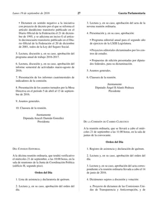 • Dictamen en sentido negativo a la iniciativa
con proyecto de decreto por el que se reforma el
artículo duodécimo transitorio publicado en el
Diario Oficial de la Federación el 21 de diciem-
bre de 1995, y se adiciona un inciso f) al artícu-
lo decimocuarto transitorio publicado en el Dia-
rio Oficial de la Federación el 20 de diciembre
de 2001, todos de la Ley del Seguro Social.
5. Lectura, discusión y, en su caso, aprobación del
programa anual de trabajo 2016-2017.
6. Lectura, discusión y, en su caso, aprobación del
informe semestral de actividades marzo-agosto de
2016.
7. Presentación de los informes cuatrimestrales de
indicadores de la comisión.
8. Presentación de los asuntos turnados por la Mesa
Directiva en el periodo 5 de abril al 13 de septiem-
bre de 2016.
9. Asuntos generales.
10. Clausura de la reunión.
Atentamente
Diputada Araceli Damián González
Presidenta
DEL CONSEJO EDITORIAL
A la décima reunión ordinaria, que tendrá verificativo
el miércoles 21 de septiembre, a las 10:00 horas, en la
sala de reuniones de la Junta de Coordinación Política
(edificio H, segundo piso).
Orden del Día
1. Lista de asistencia y declaratoria de quórum.
2. Lectura y, en su caso, aprobación del orden del
día.
3. Lectura y, en su caso, aprobación del acta de la
novena reunión ordinaria.
4. Presentación y, en su caso, aprobación:
• Programa editorial anual para el segundo año
de ejercicio de la LXIII Legislatura.
• Proyectos editoriales dictaminados por los cen-
tros de estudio.
• Propuestas de edición presentadas por diputa-
dos federales, para su dictaminación.
5. Asuntos generales.
6. Clausura de la reunión.
Atentamente
Diputado Ángel II Alanís Pedraza
Presidente
DE LA COMISIÓN DE CAMBIO CLIMÁTICO
A la reunión ordinaria, que se llevará a cabo el miér-
coles 21 de septiembre a las 11:00 horas, en la sala de
juntas de la convocante.
Orden del Día
1. Registro de asistencia y declaración de quórum.
2. Lectura y, en su caso, aprobación del orden del
día.
3. Lectura y, en su caso, aprobación del acta corres-
pondiente a la reunión ordinaria llevada a cabo el 14
de junio de 2016.
4. Dictámenes sujetos a discusión y votación:
a. Proyecto de dictamen de las Comisiones Uni-
das de Transparencia y Anticorrupción, y de
Lunes 19 de septiembre de 2016 Gaceta Parlamentaria27
 