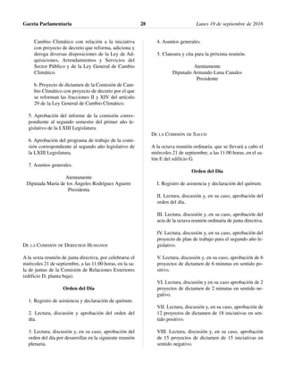 Cambio Climático con relación a la iniciativa
con proyecto de decreto que reforma, adiciona y
deroga diversas disposiciones de la Ley de Ad-
quisiciones, Arrendamientos y Servicios del
Sector Público y de la Ley General de Cambio
Climático.
b. Proyecto de dictamen de la Comisión de Cam-
bio Climático con proyecto de decreto por el que
se reforman las fracciones II y XIV del artículo
29 de la Ley General de Cambio Climático.
5. Aprobación del informe de la comisión corres-
pondiente al segundo semestre del primer año le-
gislativo de la LXIII Legislatura.
6. Aprobación del programa de trabajo de la comi-
sión correspondiente al segundo año legislativo de
la LXIII Legislatura.
7. Asuntos generales.
Atentamente
Diputada María de los Ángeles Rodríguez Aguirre
Presidenta
DE LA COMISIÓN DE DERECHOS HUMANOS
A la sexta reunión de junta directiva, por celebrarse el
miércoles 21 de septiembre, a las 11:00 horas, en la sa-
la de juntas de la Comisión de Relaciones Exteriores
(edificio D, planta baja).
Orden del Día
1. Registro de asistencia y declaración de quórum.
2. Lectura, discusión y aprobación del orden del
día.
3. Lectura, discusión y, en su caso, aprobación del
orden del día por desarrollar en la siguiente reunión
plenaria.
4. Asuntos generales.
5. Clausura y cita para la próxima reunión.
Atentamente
Diputado Armando Luna Canales
Presidente
DE LA COMISIÓN DE SALUD
A la octava reunión ordinaria, que se llevará a cabo el
miércoles 21 de septiembre, a las 11:00 horas, en el sa-
lón E del edificio G.
Orden del Día
I. Registro de asistencia y declaración del quórum.
II. Lectura, discusión y, en su caso, aprobación del
orden del día.
III. Lectura, discusión y, en su caso, aprobación del
acta de la octava reunión ordinaria de junta directiva.
IV. Lectura, discusión y, en su caso, aprobación del
proyecto de plan de trabajo para el segundo año le-
gislativo.
V. Lectura, discusión y, en su caso, aprobación de 6
proyectos de dictamen de 6 minutas en sentido po-
sitivo.
VI. Lectura, discusión y en su caso aprobación de 2
proyectos de dictamen de 2 minutas en sentido ne-
gativo.
VII. Lectura, discusión y, en su caso, aprobación de
12 proyectos de dictamen de 18 iniciativas en sen-
tido positivo.
VIII. Lectura, discusión y, en su caso, aprobación
de 15 proyectos de dictamen de 15 iniciativas en
sentido negativo.
Gaceta Parlamentaria Lunes 19 de septiembre de 201628
 