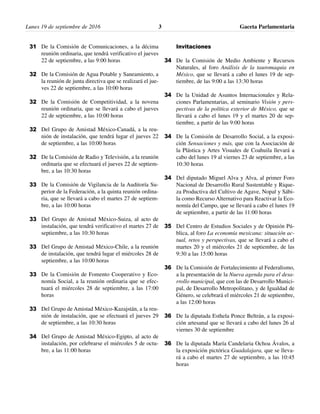 Lunes 19 de septiembre de 2016 Gaceta Parlamentaria3
De la Comisión de Comunicaciones, a la décima
reunión ordinaria, que tendrá verificativo el jueves
22 de septiembre, a las 9:00 horas
De la Comisión de Agua Potable y Saneamiento, a
la reunión de junta directiva que se realizará el jue-
ves 22 de septiembre, a las 10:00 horas
De la Comisión de Competitividad, a la novena
reunión ordinaria, que se llevará a cabo el jueves
22 de septiembre, a las 10:00 horas
Del Grupo de Amistad México-Canadá, a la reu-
nión de instalación, que tendrá lugar el jueves 22
de septiembre, a las 10:00 horas
De la Comisión de Radio y Televisión, a la reunión
ordinaria que se efectuará el jueves 22 de septiem-
bre, a las 10:30 horas
De la Comisión de Vigilancia de la Auditoría Su-
perior de la Federación, a la quinta reunión ordina-
ria, que se llevará a cabo el martes 27 de septiem-
bre, a las 10:00 horas
Del Grupo de Amistad México-Suiza, al acto de
instalación, que tendrá verificativo el martes 27 de
septiembre, a las 10:30 horas
Del Grupo de Amistad México-Chile, a la reunión
de instalación, que tendrá lugar el miércoles 28 de
septiembre, a las 10:00 horas
De la Comisión de Fomento Cooperativo y Eco-
nomía Social, a la reunión ordinaria que se efec-
tuará el miércoles 28 de septiembre, a las 17:00
horas
Del Grupo de Amistad México-Kazajstán, a la reu-
nión de instalación, que se efectuará el jueves 29
de septiembre, a las 10:30 horas
Del Grupo de Amistad México-Egipto, al acto de
instalación, por celebrarse el miércoles 5 de octu-
bre, a las 11:00 horas
Invitaciones
De la Comisión de Medio Ambiente y Recursos
Naturales, al foro Análisis de la tauromaquia en
México, que se llevará a cabo el lunes 19 de sep-
tiembre, de las 9:00 a las 13:30 horas
De la Unidad de Asuntos Internacionales y Rela-
ciones Parlamentarias, al seminario Visión y pers-
pectivas de la política exterior de México, que se
llevará a cabo el lunes 19 y el martes 20 de sep-
tiembre, a partir de las 9:00 horas
De la Comisión de Desarrollo Social, a la exposi-
ción Sensaciones y más, que con la Asociación de
la Plástica y Artes Visuales de Coahuila llevará a
cabo del lunes 19 al viernes 23 de septiembre, a las
10:30 horas
Del diputado Miguel Alva y Alva, al primer Foro
Nacional de Desarrollo Rural Sustentable y Rique-
za Productiva del Cultivo de Agave, Nopal y Sábi-
la como Recurso Alternativo para Reactivar la Eco-
nomía del Campo, que se llevará a cabo el lunes 19
de septiembre, a partir de las 11:00 horas
Del Centro de Estudios Sociales y de Opinión Pú-
blica, al foro La economía mexicana: situación ac-
tual, retos y perspectivas, que se llevará a cabo el
martes 20 y el miércoles 21 de septiembre, de las
9:30 a las 15:00 horas
De la Comisión de Fortalecimiento al Federalismo,
a la presentación de la Nueva agenda para el desa-
rrollo municipal, que con las de Desarrollo Munici-
pal, de Desarrollo Metropolitano, y de Igualdad de
Género, se celebrará el miércoles 21 de septiembre,
a las 12:00 horas
De la diputada Esthela Ponce Beltrán, a la exposi-
ción artesanal que se llevará a cabo del lunes 26 al
viernes 30 de septiembre
De la diputada María Candelaria Ochoa Ávalos, a
la exposición pictórica Guadalajara, que se lleva-
rá a cabo el martes 27 de septiembre, a las 10:45
horas
31
32
32
32
32
33
33
33
33
33
34
34
34
34
34
35
36
36
36
 