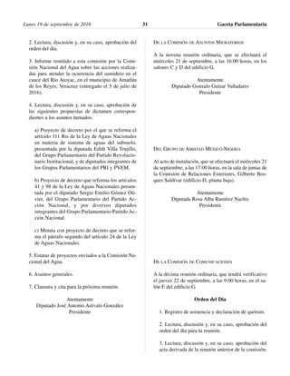2. Lectura, discusión y, en su caso, aprobación del
orden del día.
3. Informe remitido a esta comisión por la Comi-
sión Nacional del Agua sobre las acciones realiza-
das para atender la ocurrencia del sumidero en el
cauce del Río Atoyac, en el municipio de Amatlán
de los Reyes, Veracruz (entregado el 5 de julio de
2016).
4. Lectura, discusión y, en su caso, aprobación de
las siguientes propuestas de dictamen correspon-
dientes a los asuntos turnados:
a) Proyecto de decreto por el que se reforma el
artículo 111 Bis de la Ley de Aguas Nacionales
en materia de sistema de aguas del subsuelo,
presentada por la diputada Edith Villa Trujillo,
del Grupo Parlamentario del Partido Revolucio-
nario Institucional, y de diputados integrantes de
los Grupos Parlamentarios del PRI y PVEM.
b) Proyecto de decreto que reforma los artículos
41 y 98 de la Ley de Aguas Nacionales presen-
tada por el diputado Sergio Emilio Gómez Oli-
vier, del Grupo Parlamentario del Partido Ac-
ción Nacional, y por diversos diputados
integrantes del Grupo Parlamentario Partido Ac-
ción Nacional.
c) Minuta con proyecto de decreto que se refor-
ma el párrafo segundo del artículo 24 de la Ley
de Aguas Nacionales.
5. Estatus de proyectos enviados a la Comisión Na-
cional del Agua.
6. Asuntos generales.
7. Clausura y cita para la próxima reunión.
Atentamente
Diputado José Antonio Arévalo González
Presidente
DE LA COMISIÓN DE ASUNTOS MIGRATORIOS
A la novena reunión ordinaria, que se efectuará el
miércoles 21 de septiembre, a las 16:00 horas, en los
salones C y D del edificio G.
Atentamente
Diputado Gonzalo Guízar Valladares
Presidente
DEL GRUPO DE AMISTAD MÉXICO-NIGERIA
Al acto de instalación, que se efectuará el miércoles 21
de septiembre, a las 17:00 horas, en la sala de juntas de
la Comisión de Relaciones Exteriores, Gilberto Bos-
ques Saldívar (edificio D, planta baja).
Atentamente
Diputada Rosa Alba Ramírez Nachis
Presidenta
DE LA COMISIÓN DE COMUNICACIONES
A la décima reunión ordinaria, que tendrá verificativo
el jueves 22 de septiembre, a las 9:00 horas, en el sa-
lón E del edificio G.
Orden del Día
1. Registro de asistencia y declaración de quórum.
2. Lectura, discusión y, en su caso, aprobación del
orden del día para la reunión.
3. Lectura, discusión y, en su caso, aprobación del
acta derivada de la reunión anterior de la comisión.
Lunes 19 de septiembre de 2016 Gaceta Parlamentaria31
 