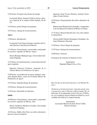 12:05 horas: El nopal como fuente de energía.
Licenciado Marco Antonio Córdova Arroyo, direc-
tor comercial de la empresa Glint Energía, SA de
CV.
12:30 horas: primer bloque de preguntas.
12:55 horas: entrega de reconocimientos.
Agave
13:00 horas: Introducción.
Licenciado Uriel Vargas Guzmán, miembro del Co-
mité Ejecutivo Nacional de El Barzón.
13:10 horas: Conocimiento, conservando y mejorando
los recursos vegetales de México: Agave.
Doctor Remigio Madrigal Lugo, Universidad Autó-
noma Chapingo.
13:35 horas: La transformación y comercialización del
agave tequilero.
Ingeniero Francisco Contreras, integrante de la
Alianza México de Productores de Agave.
14:00 horas: La producción de agave pulquero, inge-
niero Rogelio Bravo, asesor de la Alianza México de
Productores de Agave.
14:25 horas: Segundo bloque de preguntas.
14:50 horas: Entrega de reconocimientos.
14:55 horas: Intermedio de alimentos
Sábila
16:00 horas: Conocimiento, conservando y mejorando
los recursos vegetales de México: Aloe.
Doctor Guillermo Mendoza Castelán, Universidad
Autónoma Chapingo.
16:25 horas: Sábila (Aloe Vera), un cultivo alternativo
para las zonas de temporal.
Ingeniero Israel Viveros Ramírez, Instituto Tecno-
lógico Úrsulo Galván.
16:50 horas: Financiamiento del cultivo alternativo de
sábila.
Maestro Juan Manuel García González, vicepresiden-
te de la Cámara de Comercio de México en China.
17:15 horas: Bioactividad del aloe vera como alimen-
to nutracéutico.
Doctora Ruth Nohemí Domínguez Fernández, Ins-
tituto Politécnico Nacional.
17:40 horas: Tercer bloque de preguntas.
17:55 horas: Entrega de reconocimientos.
18:00 horas: Clausura.
Constancia de asistencia al finalizar el foro.
Atentamente
Diputado Miguel Alva y Alva
DEL CENTRO DE ESTUDIOS SOCIALES Y DE OPINIÓN PÚ-
BLICA
Al foro La economía mexicana: situación actual, retos
y perspectivas, que se llevará a cabo el martes 20 y el
miércoles 21 de septiembre, de las 9:30 a las 15:00 ho-
ras, en el auditorio Aurora Jiménez de Palacios y en el
vestíbulo del edificio E, respectivamente.
Atentamente
Licenciado Marcelo de Jesús Torres Cofiño
Director General
Lunes 19 de septiembre de 2016 Gaceta Parlamentaria35
 
