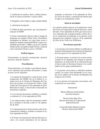 2. Certificado de estudios, titulo o cédula profesio-
nal de la carrera de derecho o carreras afines.
3. Fotografía a color o blanco y negro, tamaño infantil.
4. solicitud de inscripción.
5. Cédula de datos personales, que será proporcio-
nada por el CEDIP.
6. Poseer conocimientos básicos sobre el manejo de
programas de cómputo (Word, Excel, PowerPoint,
navegadores de internet), así como tener acceso a
equipo de cómputo (memoria RAM de 2 gigas reco-
mendado) procesador 1.3 MHz, con acceso a internet
(banda ancha), navegador Google Chrome, cuenta de
correo electrónico Gmail y acceso a YouTube.
Perfil de ingreso
Conocimientos en derecho constitucional, electoral,
procesal y derechos humanos.
Procedimiento
El procedimiento y los tiempos a que deberán ajustar-
se los aspirantes para presentar documentos y copias
de éstos son los siguientes:
1. La entrega de documentos y copia de éstos, en las
instalaciones del CEDIP, sito en el edificio I, se-
gundo nivel, de la Cámara de Diputados del Con-
greso de la Unión, en un horario de 10:00 a 14:00,
a partir del 22 de agosto al 5 de septiembre de 2016.
Realizado el cotejo, se devolverán al interesado los
documentos originales.
2. La revisión de documentos exhibidos y recibidos
se realizará el 5 y 6 de septiembre de 2016.
3. Las observaciones sobre los documentos exhibi-
dos y recibidos se llevarán a cabo el 7 de septiem-
bre de 2016.
4. La subsanación de las observaciones sobre la do-
cumentación exhibida y recibida se realizará el 8 y
9 de septiembre de 2016.
5. El Centro de Capacitación Judicial Electoral en-
viará a los correos electrónicos de los alumnos
aceptados, el miércoles 14 de septiembre de 2016,
las claves de usuario y contraseña del alumno para
el ingreso en la plataforma virtual.
Inicio de actividades
Los alumnos podrán ingresar en la plataforma virtual
del Centro de Capacitación Judicial Electoral a partir
del lunes 19 de septiembre de 2016, para tener acceso
a los materiales que se proporcionarán, a efecto de es-
tar en condiciones de participar en la primera sesión
presencial, por celebrarse el jueves 29 de septiembre
de 2016, de las 16:00 a las 20:00 horas.
Prevenciones generales
1. La presente convocatoria deberá ser publicada en
la Gaceta Parlamentaria de la Cámara de Diputados
del 8 de agosto al 5 de septiembre de 2016.
2. De igual manera, se enviará a los correos institu-
cionales de los diputados que integran la presente
legislatura, sin menoscabo de la comunicación que
al efecto realice la Secretaria General a los coordi-
nadores de los grupos parlamentarios.
3. La presente convocatoria se difundirá mediante
carteles, los cuales serán distribuidos en los estra-
dos de los edificios de la Cámara de Diputados del
Congreso de la Unión.
4. Lo no previsto en la presente convocatoria, será
resuelto por los convocantes.
Atentamente
Maestro Mauricio Farah Gebara
Secretario General
Doctor Carlos Báez Silva
Director del Centro de Capacitación
Judicial Electoral
Licenciado Sadot Sánchez Carreño
Director General del CEDIP
Lunes 19 de septiembre de 2016 Gaceta Parlamentaria39
 