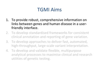 TGMI Aims
1. To provide robust, comprehensive information on
links between genes and human disease in a user-
friendly interface.
2. To develop standardised frameworks for consistent
clinical annotation and reporting of gene variation.
3. To develop approaches to deliver fast, automated,
high-throughput, large-scale variant interpretation.
4. To develop and validate flexible, multipurpose
analytical processes to maximise clinical and research
utilities of genetic testing.
 