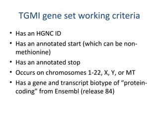 TGMI gene set working criteria
• Has an HGNC ID
• Has an annotated start (which can be non-
methionine)
• Has an annotated stop
• Occurs on chromosomes 1-22, X, Y, or MT
• Has a gene and transcript biotype of “protein-
coding” from Ensembl (release 84)
 
