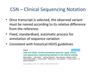 CSN – Clinical Sequencing Notation
• Once transcript is selected, the observed variant
must be named according to its relative difference
from the reference.
• Fixed, standardised, automatic process for
annotation of sequence variation
• Consistent with historical HGVS guidelines
 