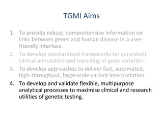 TGMI Aims
1. To provide robust, comprehensive information on
links between genes and human disease in a user-
friendly interface.
2. To develop standardised frameworks for consistent
clinical annotation and reporting of gene variation.
3. To develop approaches to deliver fast, automated,
high-throughput, large-scale variant interpretation.
4. To develop and validate flexible, multipurpose
analytical processes to maximise clinical and research
utilities of genetic testing.
 