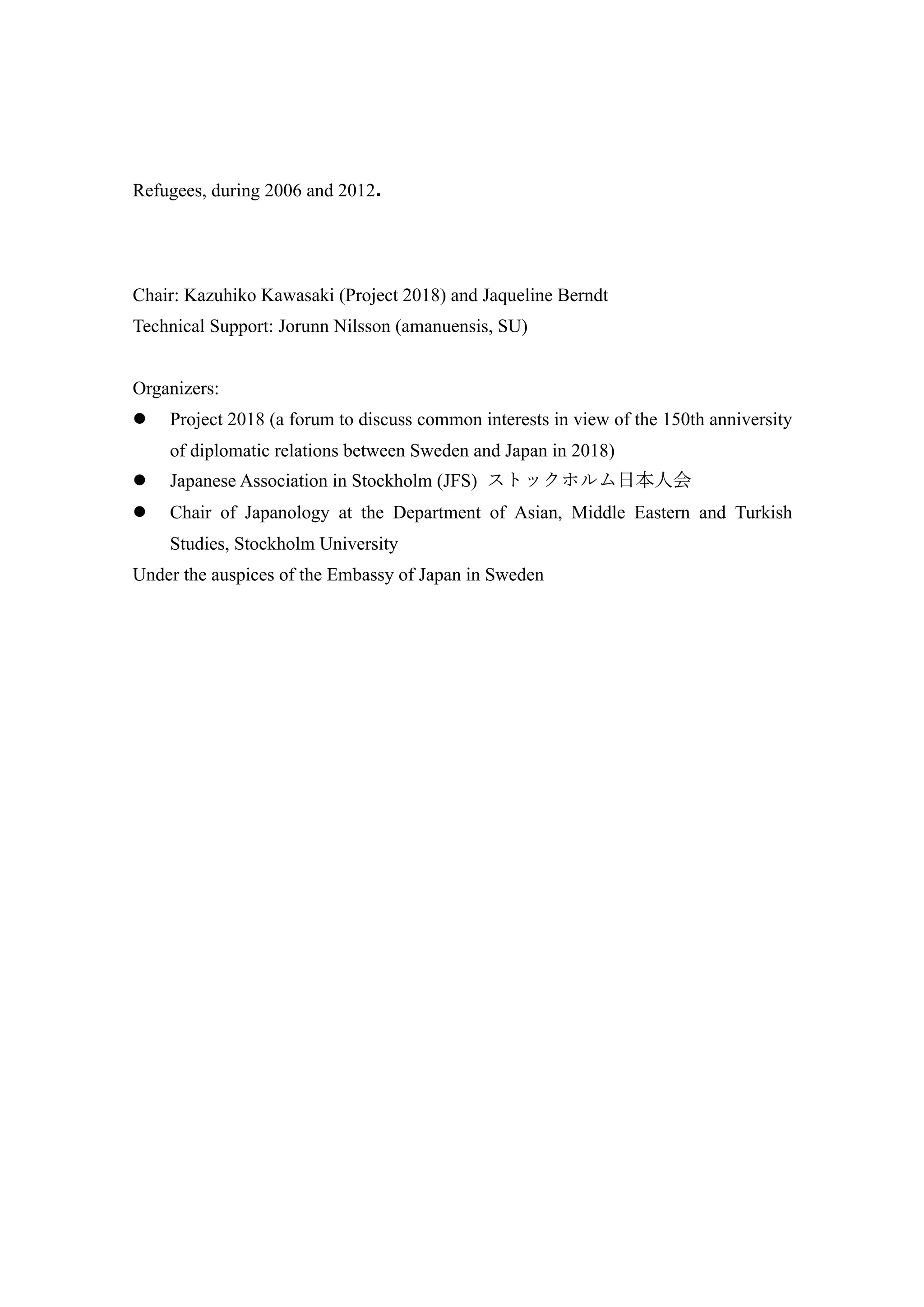 Refugees, during 2006 and 2012.
Chair: Kazuhiko Kawasaki (Project 2018) and Jaqueline Berndt
Technical Support: Jorunn Nilsson (amanuensis, SU)
Organizers:
l Project 2018 (a forum to discuss common interests in view of the 150th anniversity
of diplomatic relations between Sweden and Japan in 2018)
l Japanese Association in Stockholm (JFS) ストックホルム⽇本⼈会
l Chair of Japanology at the Department of Asian, Middle Eastern and Turkish
Studies, Stockholm University
Under the auspices of the Embassy of Japan in Sweden
 