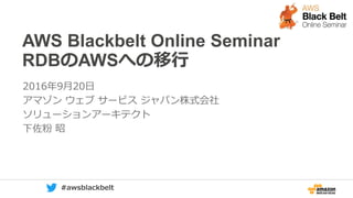 0 #awsblackbelt
AWS Blackbelt Online Seminar
RDBのAWSへの移行
2016年9月20日
アマゾン ウェブ サービス ジャパン株式会社
ソリューションアーキテクト
下佐粉 昭
 