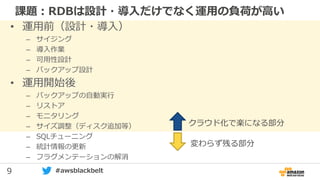 9 #awsblackbelt
課題：RDBは設計・導入だけでなく運用の負荷が高い
• 運用前（設計・導入）
– サイジング
– 導入作業
– 可用性設計
– バックアップ設計
• 運用開始後
– バックアップの自動実行
– リストア
– モニタリング
– サイズ調整（ディスク追加等）
– SQLチューニング
– 統計情報の更新
– フラグメンテーションの解消
クラウド化で楽になる部分
変わらず残る部分
 