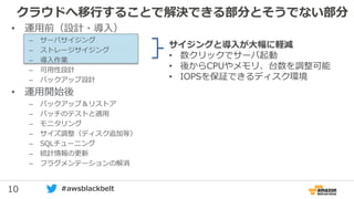 10 #awsblackbelt
クラウドへ移行することで解決できる部分とそうでない部分
サイジングと導入が大幅に軽減
• 数クリックでサーバ起動
• 後からCPUやメモリ、台数を調整可能
• IOPSを保証できるディスク環境
• 運用前（設計・導入）
– サーバサイジング
– ストレージサイジング
– 導入作業
– 可用性設計
– バックアップ設計
• 運用開始後
– バックアップ＆リストア
– パッチのテストと適用
– モニタリング
– サイズ調整（ディスク追加等）
– SQLチューニング
– 統計情報の更新
– フラグメンテーションの解消
 